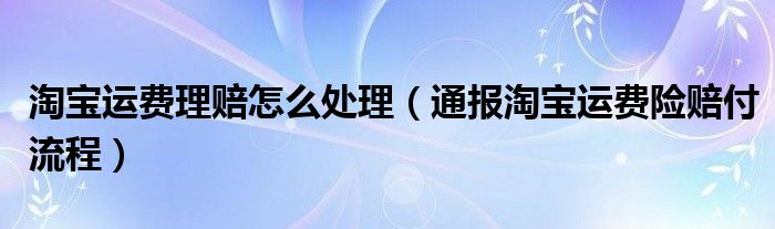 淘宝运费理赔怎么处理(通报淘宝运费险赔付流程)