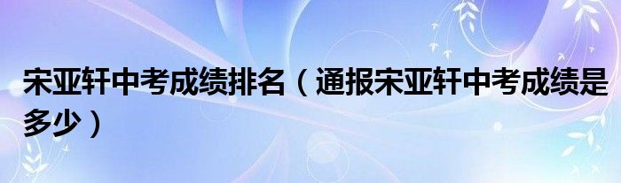 宋亚轩中考成绩排名(通报宋亚轩中考成绩是多少)