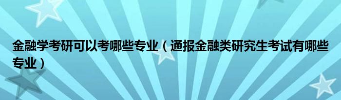 金融学考研可以考哪些专业(通报金融类研究生考试有哪些专业)