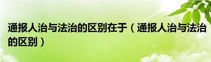 通报人治与法治的区别在于(通报人治与法治的区别)