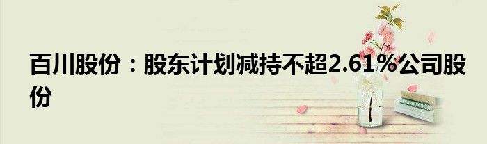百川股份:股东计划减持不超2.61%公司股份