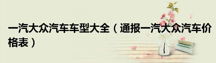 一汽大众汽车车型大全(通报一汽大众汽车价格表)