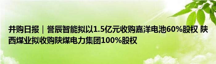 并购日报|誉辰智能拟以1.5亿元收购嘉洋电池60%股权 陕西煤业拟收购陕煤电力集团100%股权