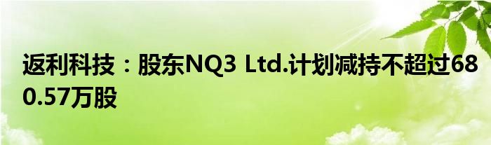 返利科技:股东NQ3 Ltd.计划减持不超过680.57万股
