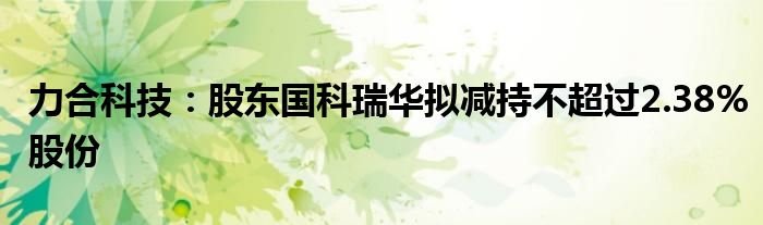 力合科技:股东国科瑞华拟减持不超过2.38%股份