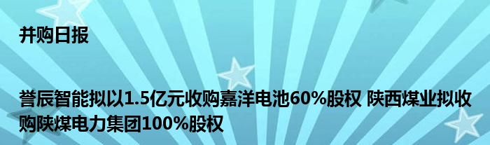 并购日报|誉辰智能拟以1.5亿元收购嘉洋电池60%股权 陕西煤业拟收购陕煤电力集团100%股权