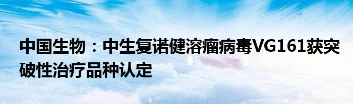 中国生物:中生复诺健溶瘤病毒VG161获突破性治疗品种认定