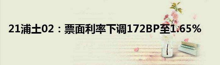 21浦土02:票面利率下调172BP至1.65%