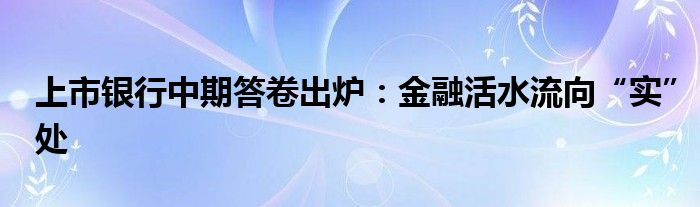 上市银行中期答卷出炉:金融活水流向“实”处