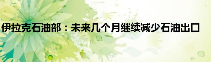 伊拉克石油部:未来几个月继续减少石油出口