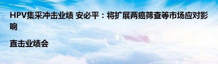 HPV集采冲击业绩 安必平:将扩展两癌筛查等市场应对影响|直击业绩会