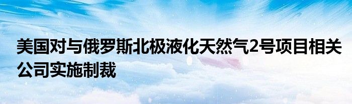 美国对与俄罗斯北极液化天然气2号项目相关公司实施制裁