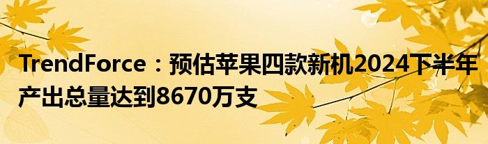 TrendForce:预估苹果四款新机2024下半年产出总量达到8670万支