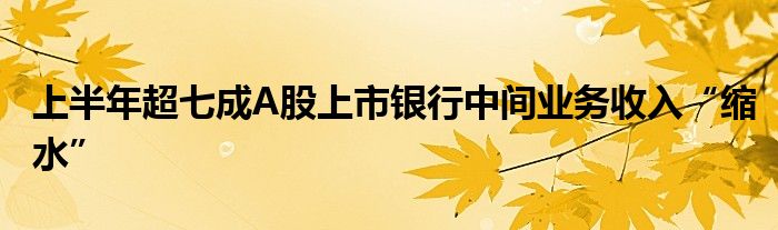 上半年超七成A股上市银行中间业务收入“缩水”