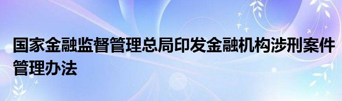 国家金融监督管理总局印发金融机构涉刑案件管理办法