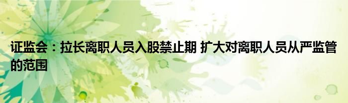 证监会:拉长离职人员入股禁止期 扩大对离职人员从严监管的范围