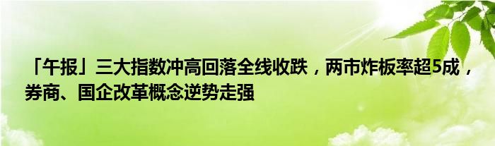 「午报」三大指数冲高回落全线收跌,两市炸板率超5成,券商、国企改革概念逆势走强