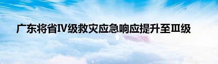 广东将省Ⅳ级救灾应急响应提升至Ⅲ级