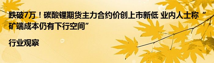跌破7万!碳酸锂期货主力合约价创上市新低 业内人士称“矿端成本仍有下行空间”|行业观察