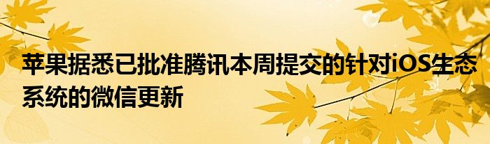 苹果据悉已批准腾讯本周提交的针对iOS生态系统的微信更新