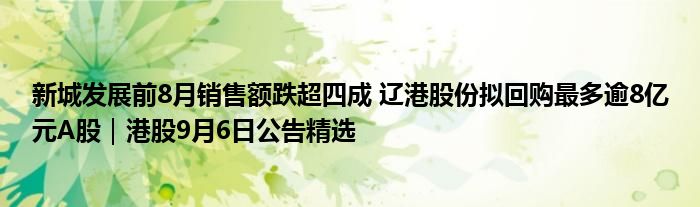 新城发展前8月销售额跌超四成 辽港股份拟回购最多逾8亿元A股|港股9月6日公告精选