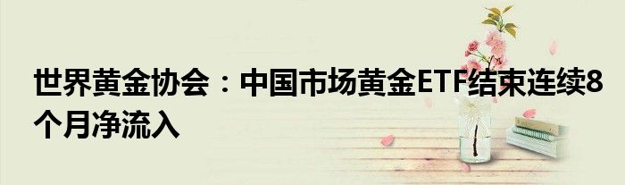 世界黄金协会:中国市场黄金ETF结束连续8个月净流入