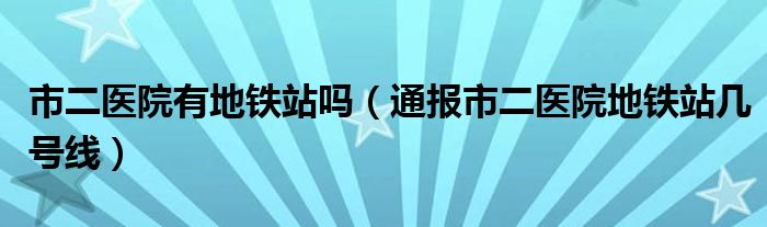 市二医院有地铁站吗(通报市二医院地铁站几号线)