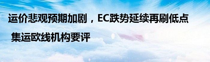 运价悲观预期加剧,EC跌势延续再刷低点 | 集运欧线机构要评