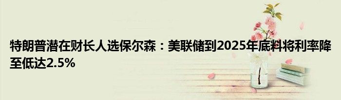 特朗普潜在财长人选保尔森:美联储到2025年底料将利率降至低达2.5%