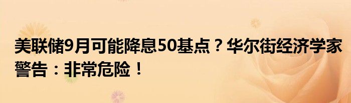 美联储9月可能降息50基点?华尔街经济学家警告:非常危险!