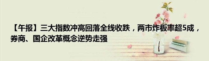 【午报】三大指数冲高回落全线收跌,两市炸板率超5成,券商、国企改革概念逆势走强