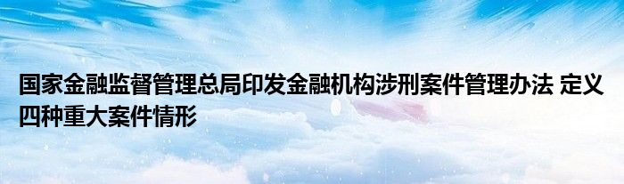 国家金融监督管理总局印发金融机构涉刑案件管理办法 定义四种重大案件情形
