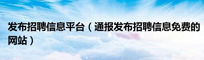 发布招聘信息平台(通报发布招聘信息免费的网站)