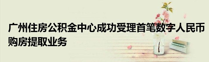 广州住房公积金中心成功受理首笔数字人民币购房提取业务