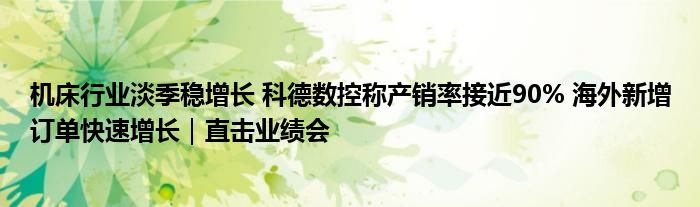 机床行业淡季稳增长 科德数控称产销率接近90% 海外新增订单快速增长|直击业绩会