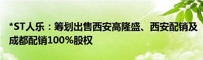 *ST人乐:筹划出售西安高隆盛、西安配销及成都配销100%股权