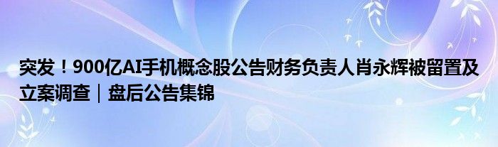 突发!900亿AI手机概念股公告财务负责人肖永辉被留置及立案调查|盘后公告集锦