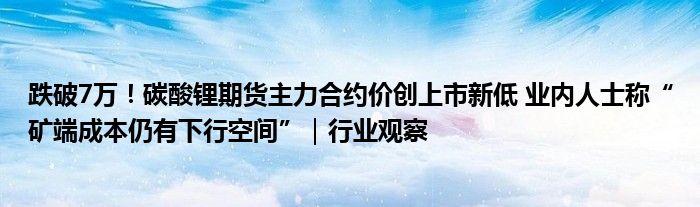 跌破7万!碳酸锂期货主力合约价创上市新低 业内人士称“矿端成本仍有下行空间”|行业观察