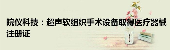 皖仪科技:超声软组织手术设备取得医疗器械注册证
