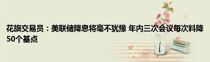 花旗交易员:美联储降息将毫不犹豫 年内三次会议每次料降50个基点