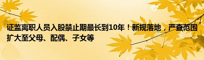 证监离职人员入股禁止期最长到10年!新规落地,严查范围扩大至父母、配偶、子女等