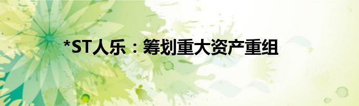 *ST人乐:筹划重大资产重组