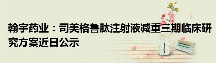 翰宇药业:司美格鲁肽注射液减重三期临床研究方案近日公示