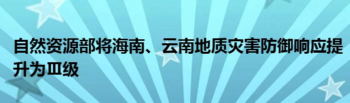 自然资源部将海南、云南地质灾害防御响应提升为Ⅲ级