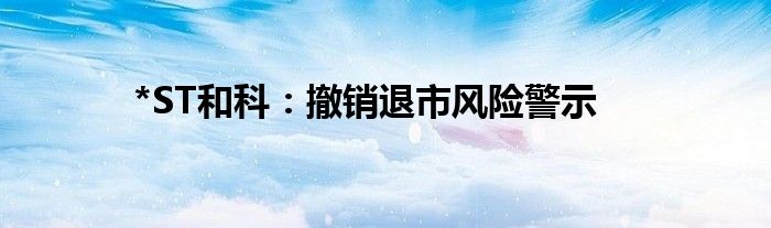 *ST和科:撤销退市风险警示