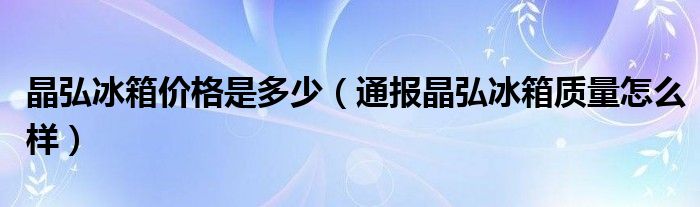 晶弘冰箱价格是多少(通报晶弘冰箱质量怎么样)