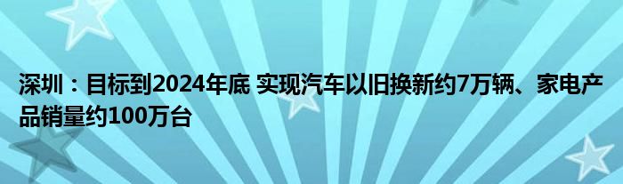 深圳:目标到2024年底 实现汽车以旧换新约7万辆、家电产品销量约100万台