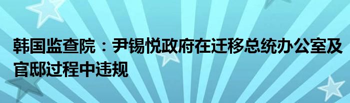 韩国监查院:尹锡悦政府在迁移总统办公室及官邸过程中违规