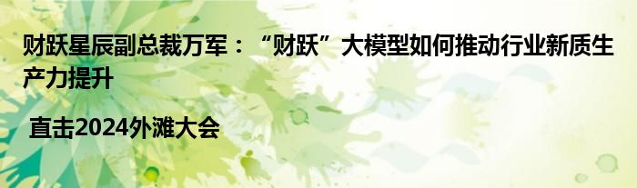 财跃星辰副总裁万军:“财跃”大模型如何推动行业新质生产力提升 | 直击2024外滩大会