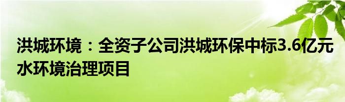 洪城环境:全资子公司洪城环保中标3.6亿元水环境治理项目